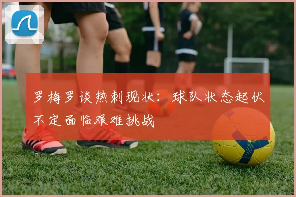 罗梅罗谈热刺现状：球队状态起伏不定面临艰难挑战