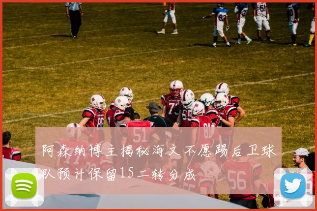 阿森纳博主揭秘海文不愿踢后卫球队预计保留15二转分成