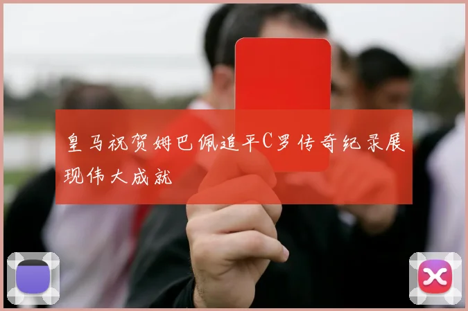 皇马祝贺姆巴佩追平C罗传奇纪录展现伟大成就