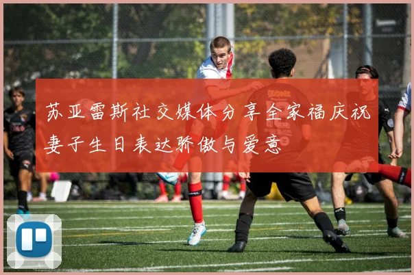 苏亚雷斯社交媒体分享全家福庆祝妻子生日表达骄傲与爱意