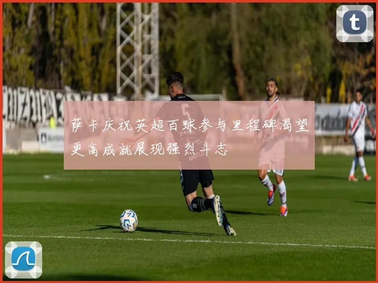 萨卡庆祝英超百球参与里程碑渴望更高成就展现强烈斗志