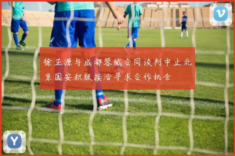 徐正源与成都蓉城合同谈判中止北京国安积极接洽寻求合作机会