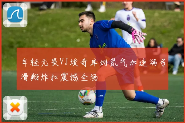 年轻无畏VJ埃奇库姆氮气加速满弓滑翔炸扣震撼全场