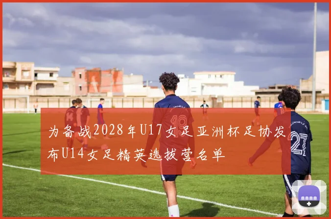 为备战2028年U17女足亚洲杯足协发布U14女足精英选拔营名单