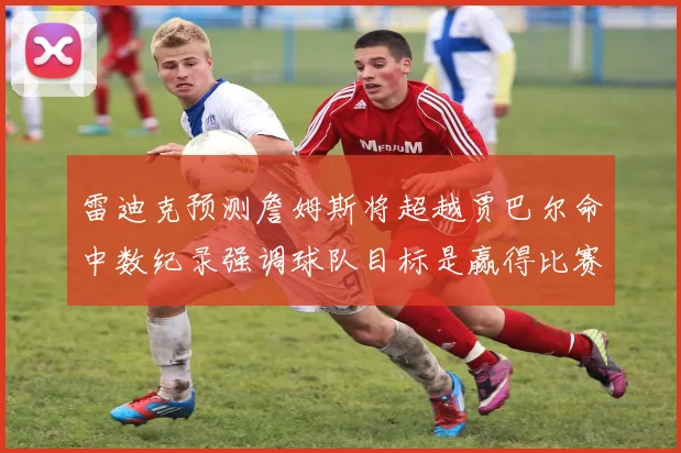 雷迪克预测詹姆斯将超越贾巴尔命中数纪录强调球队目标是赢得比赛