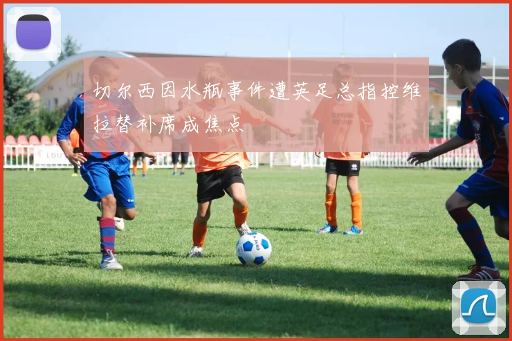 切尔西因水瓶事件遭英足总指控维拉替补席成焦点