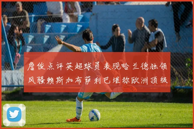 詹俊点评英超球员表现哈兰德独领风骚赖斯加布萨利巴堪称欧洲顶级