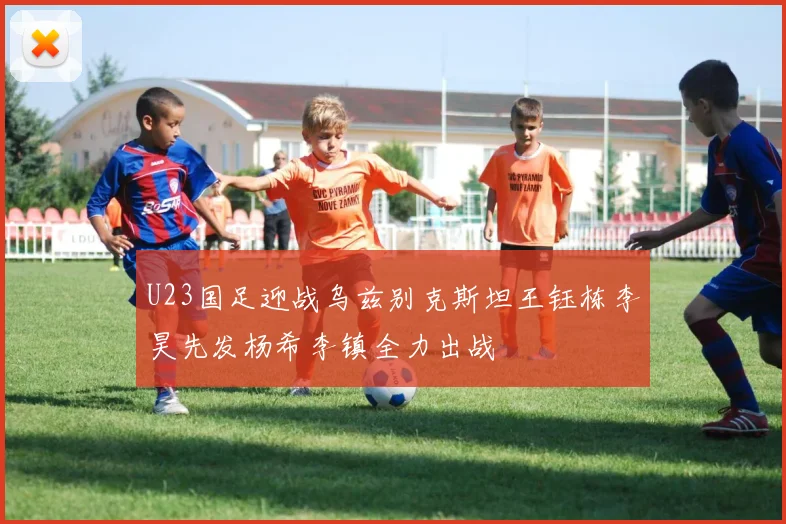 U23国足迎战乌兹别克斯坦王钰栋李昊先发杨希李镇全力出战