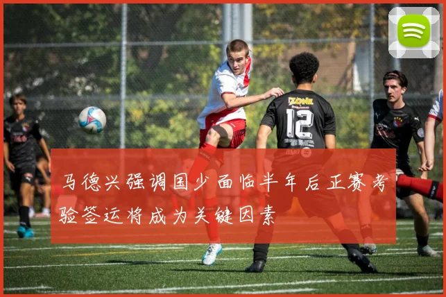 马德兴强调国少面临半年后正赛考验签运将成为关键因素