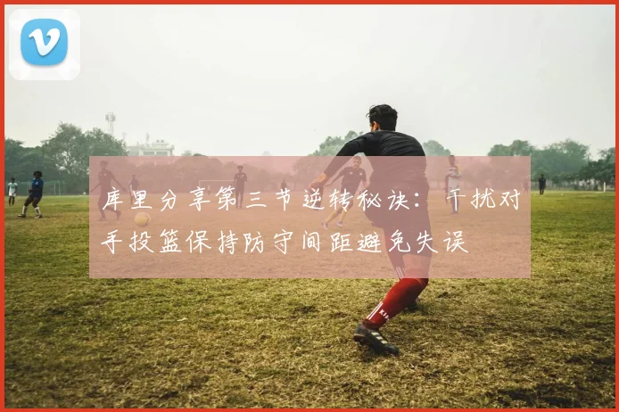 库里分享第三节逆转秘诀：干扰对手投篮保持防守间距避免失误