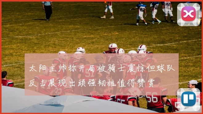 太阳主帅称开局被骑士震惊但球队反击展现出顽强韧性值得赞赏