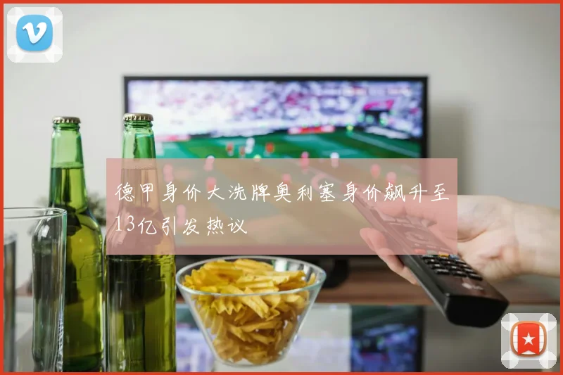 德甲身价大洗牌奥利塞身价飙升至13亿引发热议
