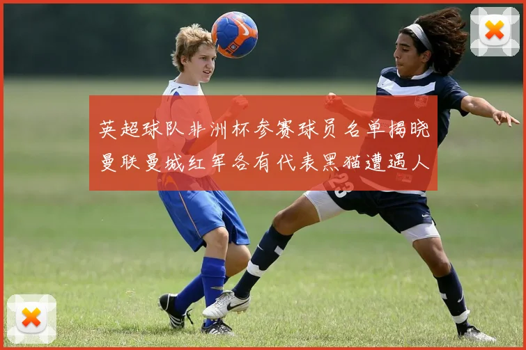 英超球队非洲杯参赛球员名单揭晓曼联曼城红军各有代表黑猫遭遇人员流失