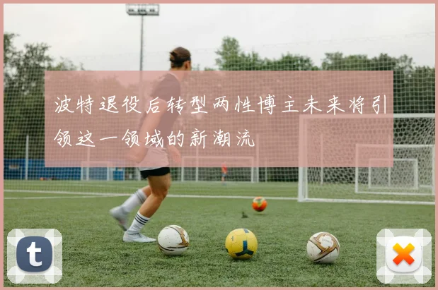 波特退役后转型两性博主未来将引领这一领域的新潮流