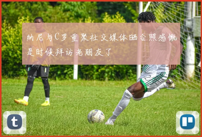 纳尼与C罗重聚社交媒体晒合照感慨是时候拜访老朋友了