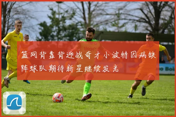 篮网背靠背迎战奇才小波特因病缺阵球队期待新星继续发光