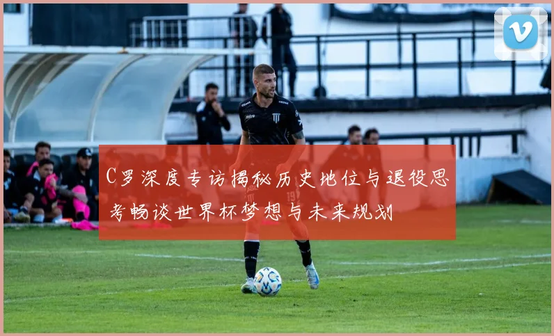 C罗深度专访揭秘历史地位与退役思考畅谈世界杯梦想与未来规划