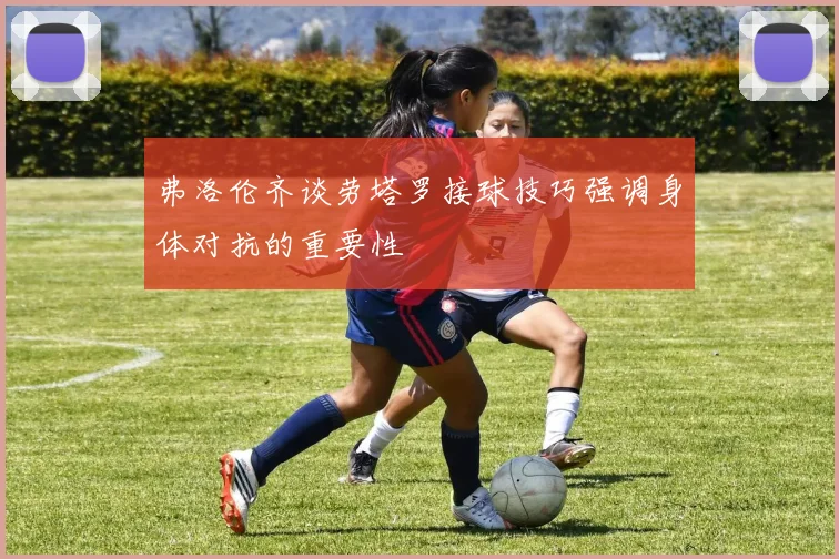 弗洛伦齐谈劳塔罗接球技巧强调身体对抗的重要性