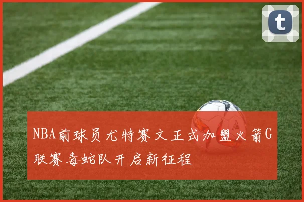 NBA前球员尤特赛文正式加盟火箭G联赛毒蛇队开启新征程