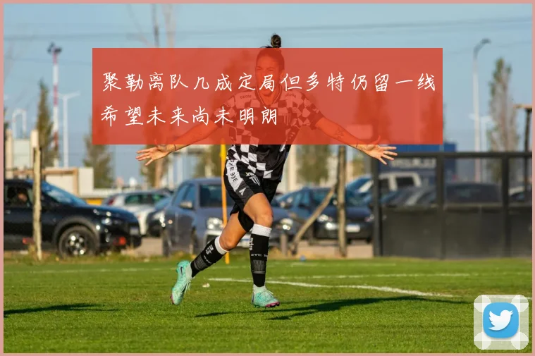 聚勒离队几成定局但多特仍留一线希望未来尚未明朗