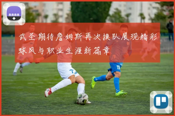武圣期待詹姆斯再次换队展现精彩球风与职业生涯新篇章