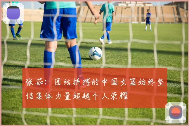 张茹：团结拼搏的中国女篮始终坚信集体力量超越个人荣耀
