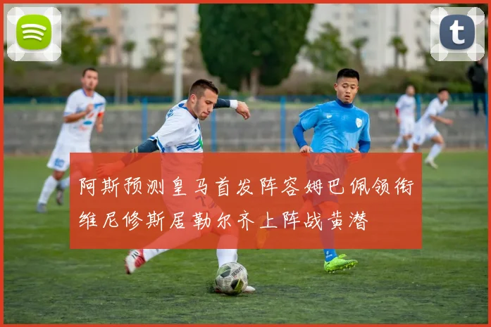 阿斯预测皇马首发阵容姆巴佩领衔维尼修斯居勒尔齐上阵战黄潜