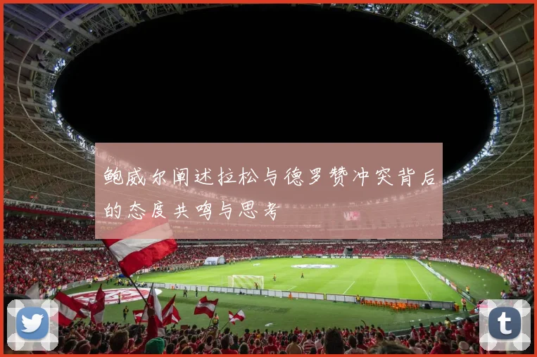 鲍威尔阐述拉松与德罗赞冲突背后的态度共鸣与思考