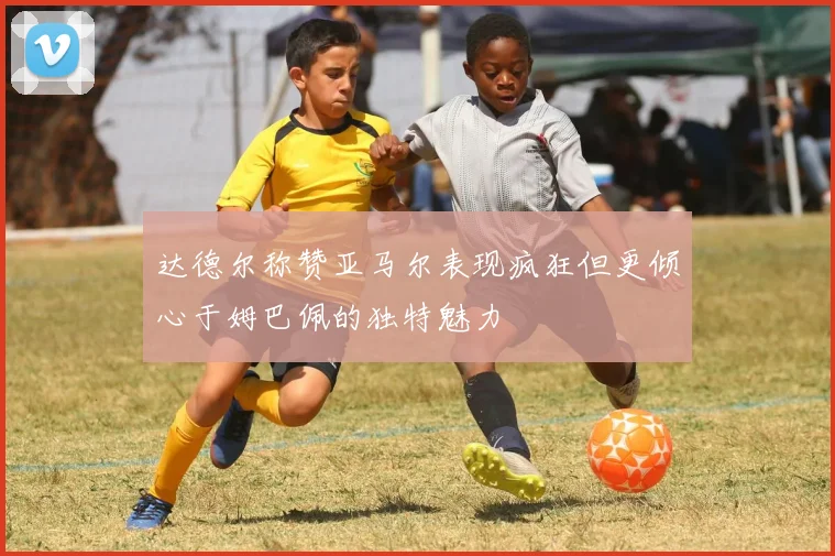 达德尔称赞亚马尔表现疯狂但更倾心于姆巴佩的独特魅力