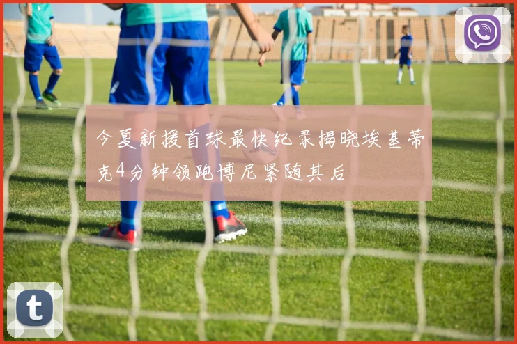 今夏新援首球最快纪录揭晓埃基蒂克4分钟领跑博尼紧随其后
