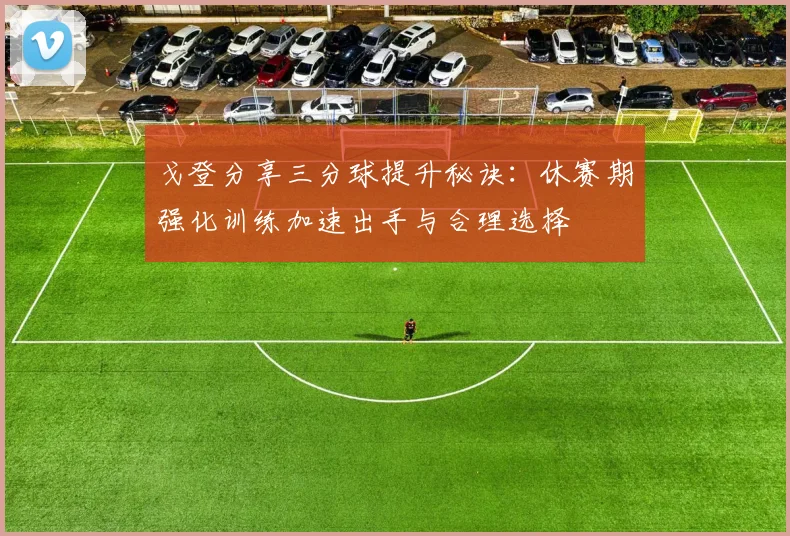 戈登分享三分球提升秘诀：休赛期强化训练加速出手与合理选择