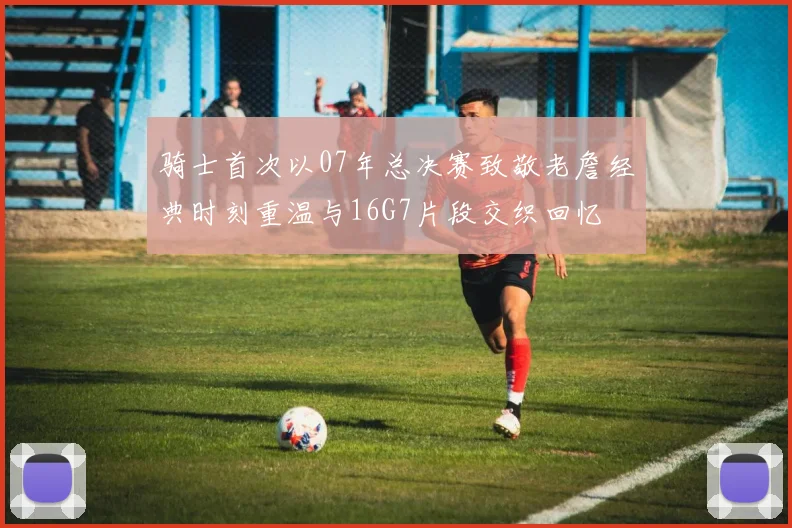 骑士首次以07年总决赛致敬老詹经典时刻重温与16G7片段交织回忆