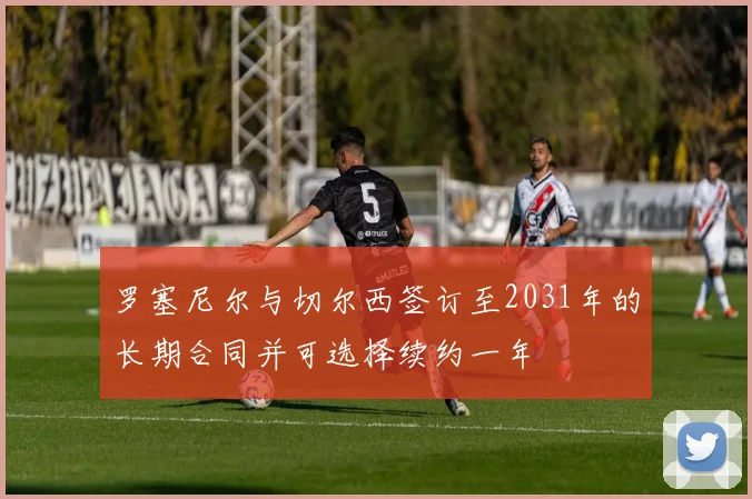 罗塞尼尔与切尔西签订至2031年的长期合同并可选择续约一年