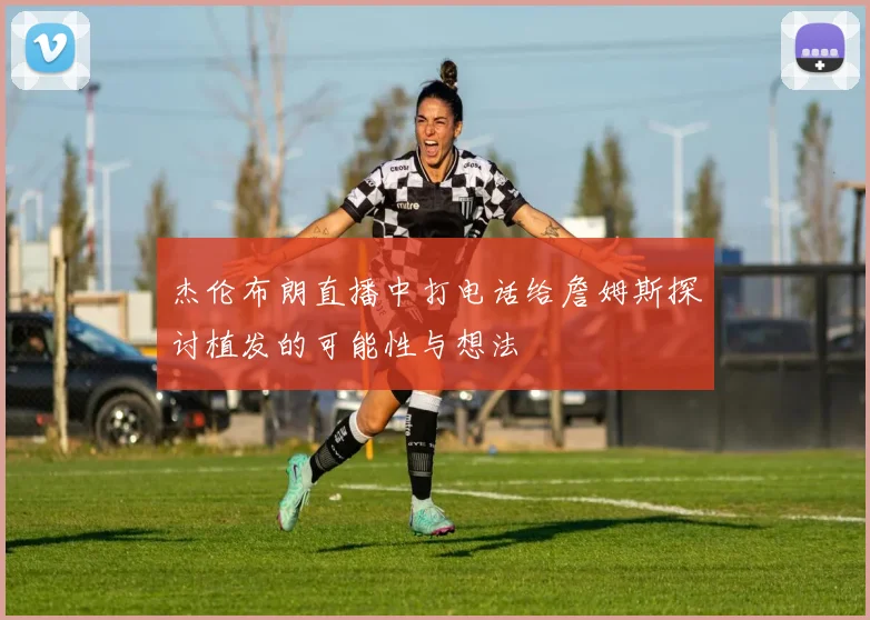 杰伦布朗直播中打电话给詹姆斯探讨植发的可能性与想法