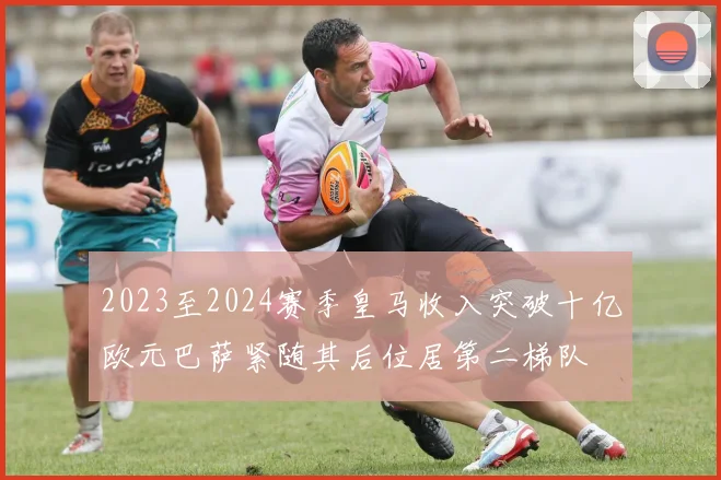 2023至2024赛季皇马收入突破十亿欧元巴萨紧随其后位居第二梯队