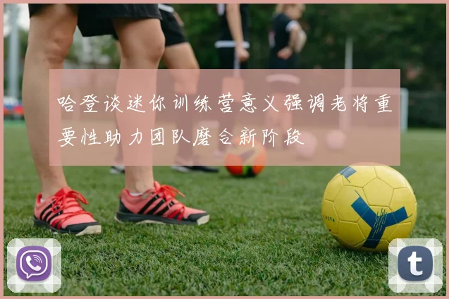 哈登谈迷你训练营意义强调老将重要性助力团队磨合新阶段