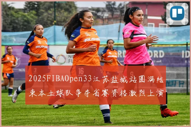 2025FIBAOpen33江苏盐城站圆满结束本土球队争夺省赛资格激烈上演