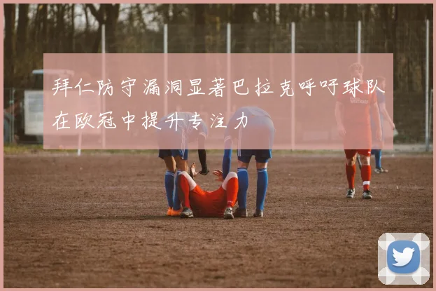 拜仁防守漏洞显著巴拉克呼吁球队在欧冠中提升专注力