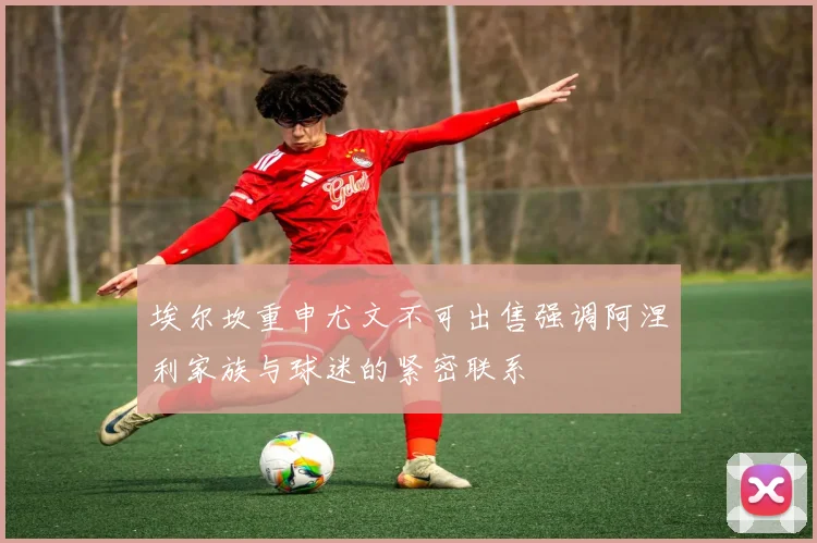 埃尔坎重申尤文不可出售强调阿涅利家族与球迷的紧密联系