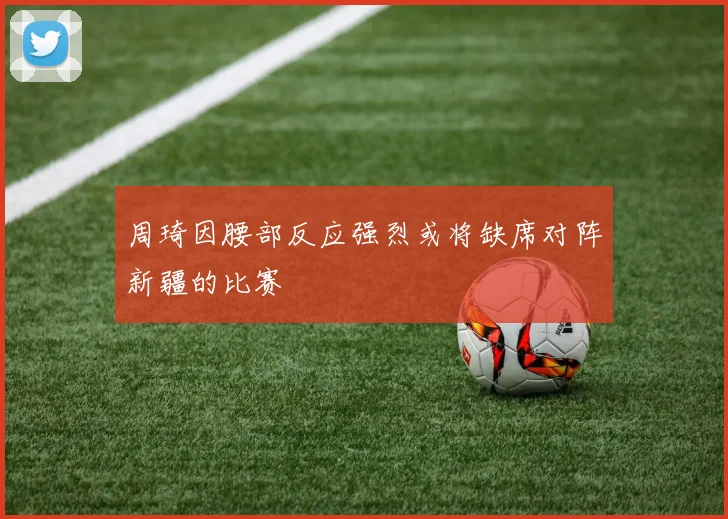 周琦因腰部反应强烈或将缺席对阵新疆的比赛