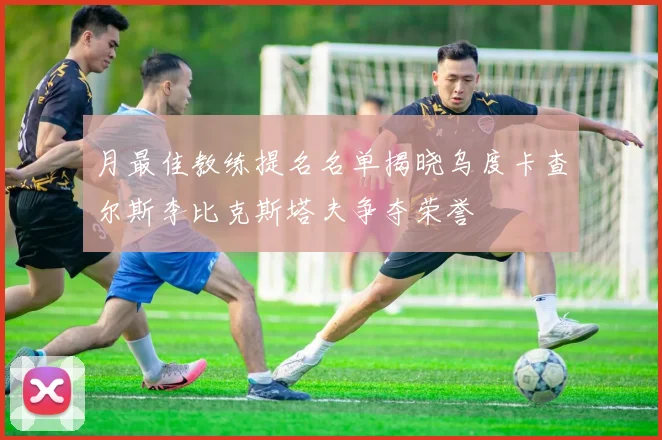 月最佳教练提名名单揭晓乌度卡查尔斯李比克斯塔夫争夺荣誉