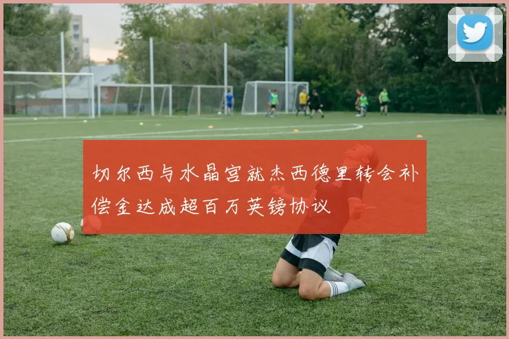 切尔西与水晶宫就杰西德里转会补偿金达成超百万英镑协议