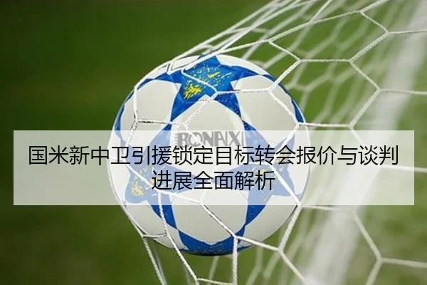 国米新中卫引援锁定目标转会报价与谈判进展全面解析 | kaiyun